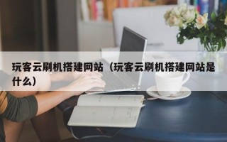 黔东南玩客云刷机搭建网站（玩客云刷机搭建网站是什么）