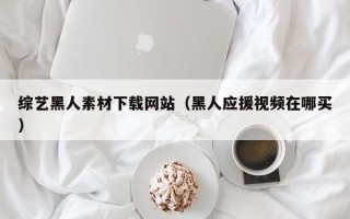 黔东南综艺黑人素材下载网站（黑人应援视频在哪买）